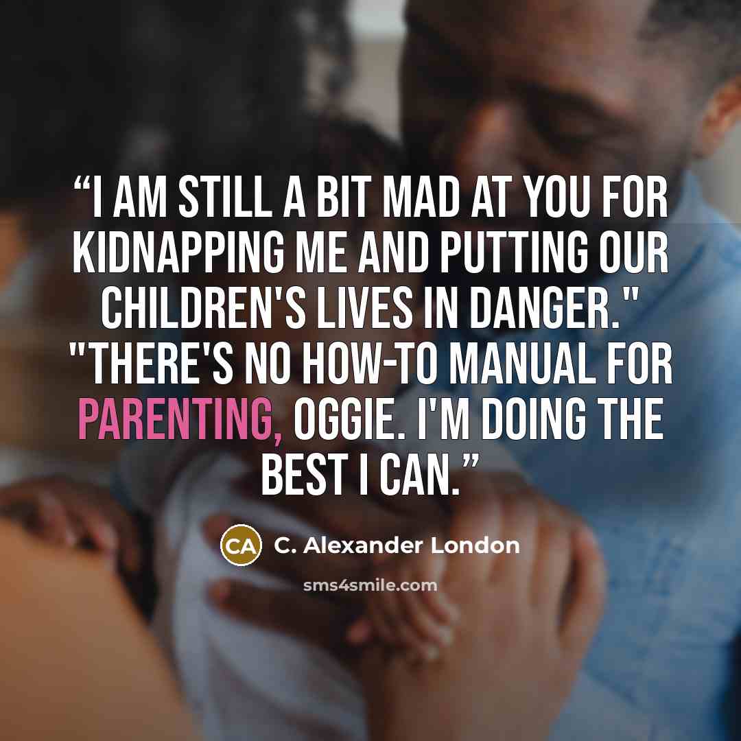 “I am still a bit mad at you for kidnapping me and putting our children's lives in danger." "There's no how-to manual for parenting, Oggie. I'm doing the best I can.” quote by C. Alexander London