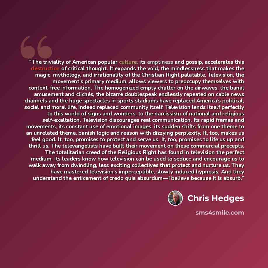 “The triviality of American popular culture, its emptiness and gossip, accelerates this destruction of critical thought. It expands the void, the mindlessness that makes the magic, mythology, and irrationality of the Christian Right palatable. Television, the movement’s primary medium, allows…” quote by Chris Hedges