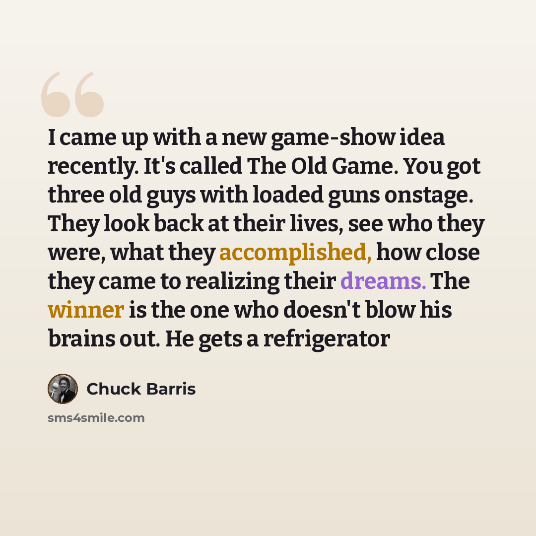 “I came up with a new game-show idea recently. It's called The Old Game. You got three old guys with loaded guns onstage. They look back at their lives, see who they were, what they accomplished, how close they came to realizing their dreams. The winner is the one who doesn't blow his brains out…” quote by Chuck Barris