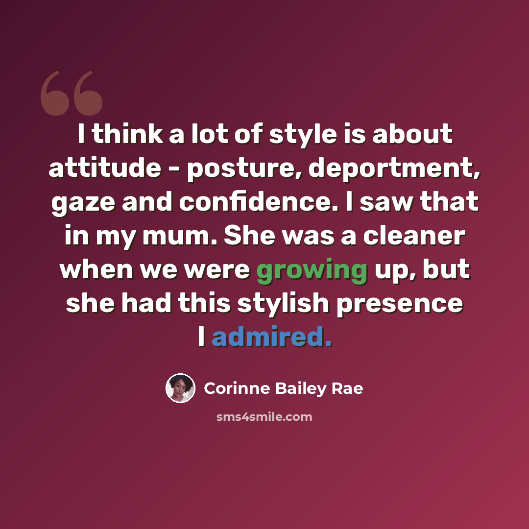 “I think a lot of style is about attitude - posture, deportment, gaze and confidence. I saw that in my mum. She was a cleaner when we were growing up, but she had this stylish presence I admired.” quote by Corinne Bailey Rae