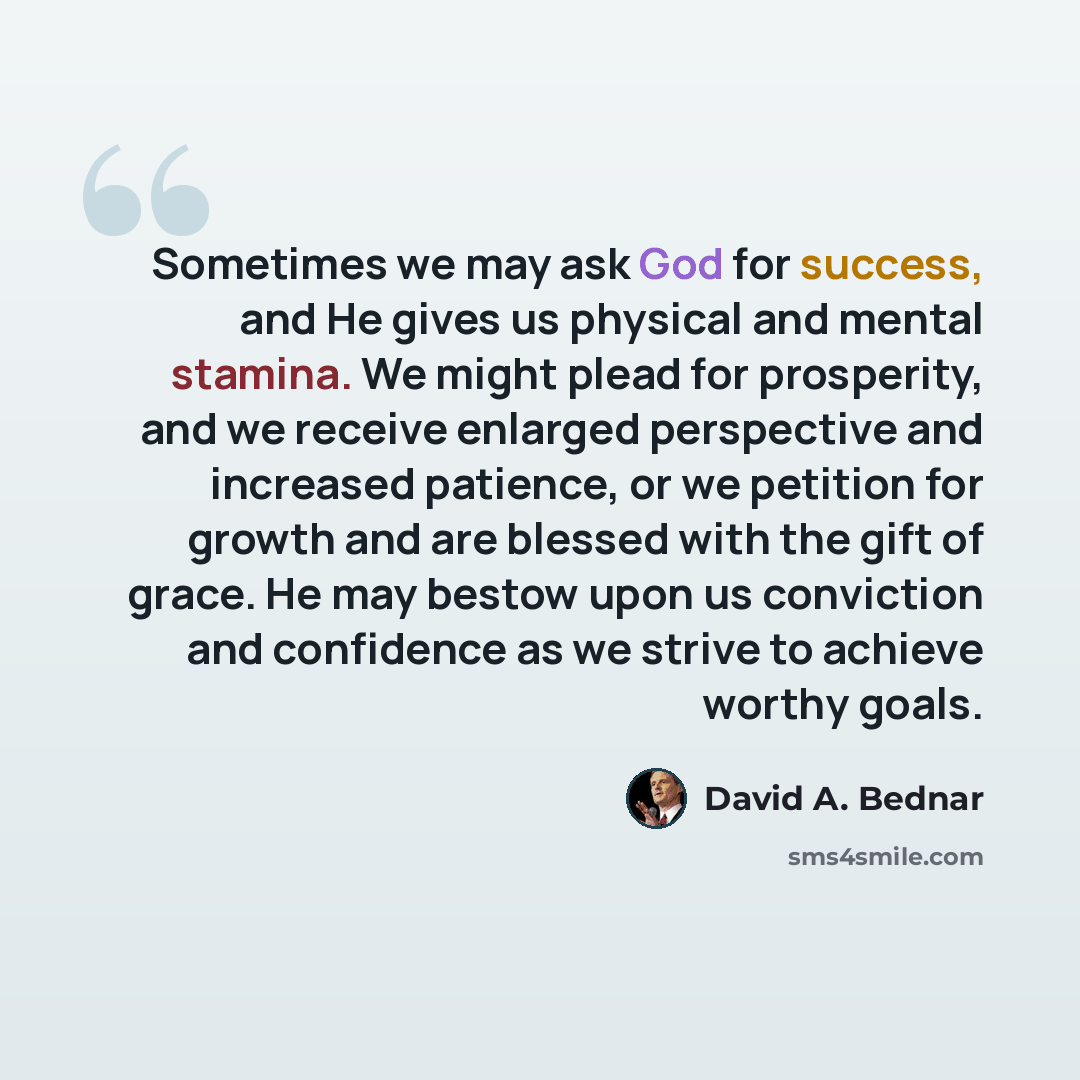 “Sometimes we may ask God for success, and He gives us physical and mental stamina. We might plead for prosperity, and we receive enlarged perspective and increased patience, or we petition for growth and are blessed with the gift of grace. He may bestow upon us conviction and confidence as we…” quote by David A. Bednar