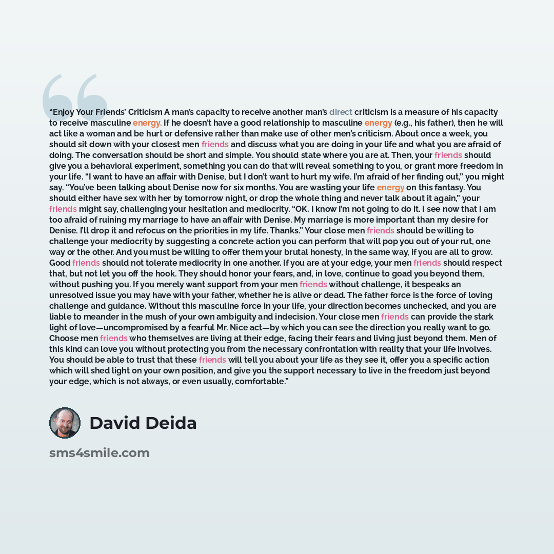 “Enjoy Your Friends’ Criticism A man’s capacity to receive another man’s direct criticism is a measure of his capacity to receive masculine energy. If he doesn’t have a good relationship to masculine energy (e.g., his father), then he will act like a woman and be hurt or defensive rather than make…” quote by David Deida
