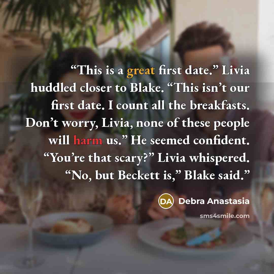 “This is a great first date.” Livia huddled closer to Blake. “This isn’t our first date. I count all the breakfasts. Don’t worry, Livia, none of these people will harm us.” He seemed confident. “You’re that scary?” Livia whispered. “No, but Beckett is,” Blake said.” quote by Debra Anastasia