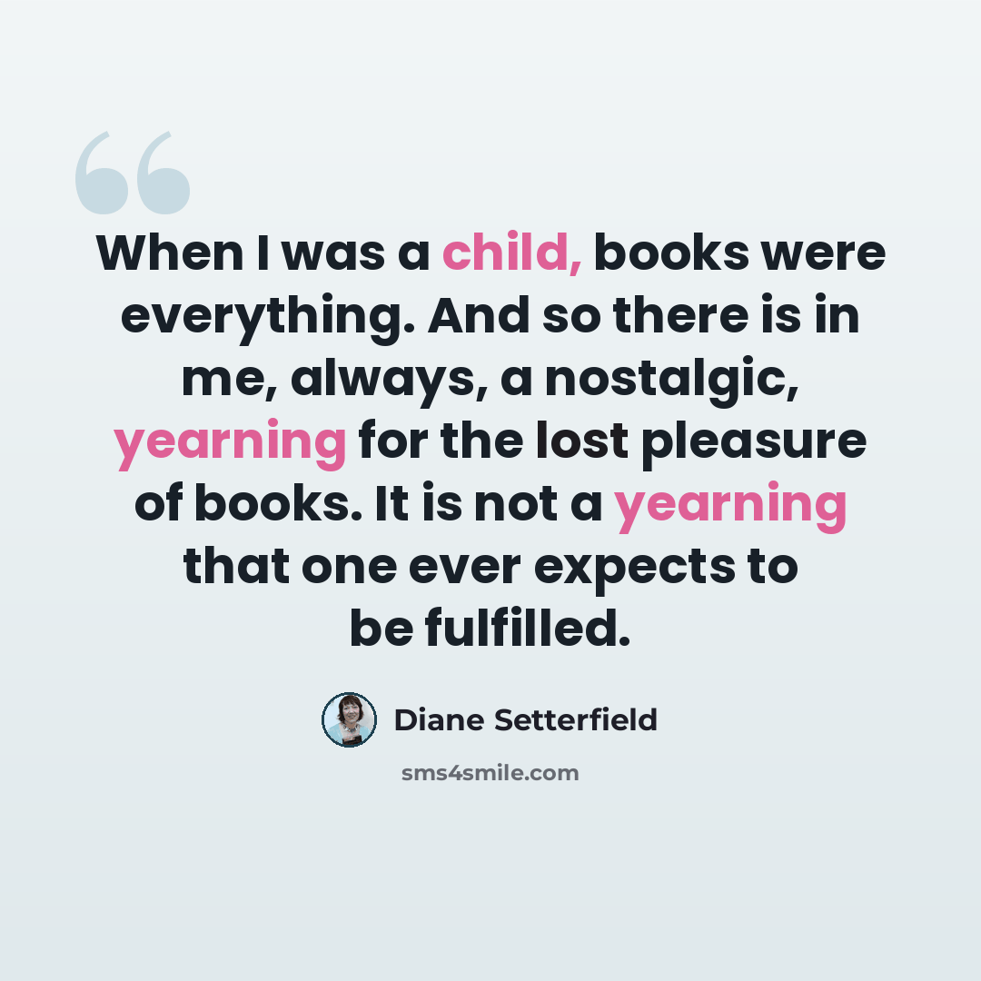 “When I was a child, books were everything. And so there is in me, always, a nostalgic, yearning for the lost pleasure of books. It is not a yearning that one ever expects to be fulfilled.” quote by Diane Setterfield
