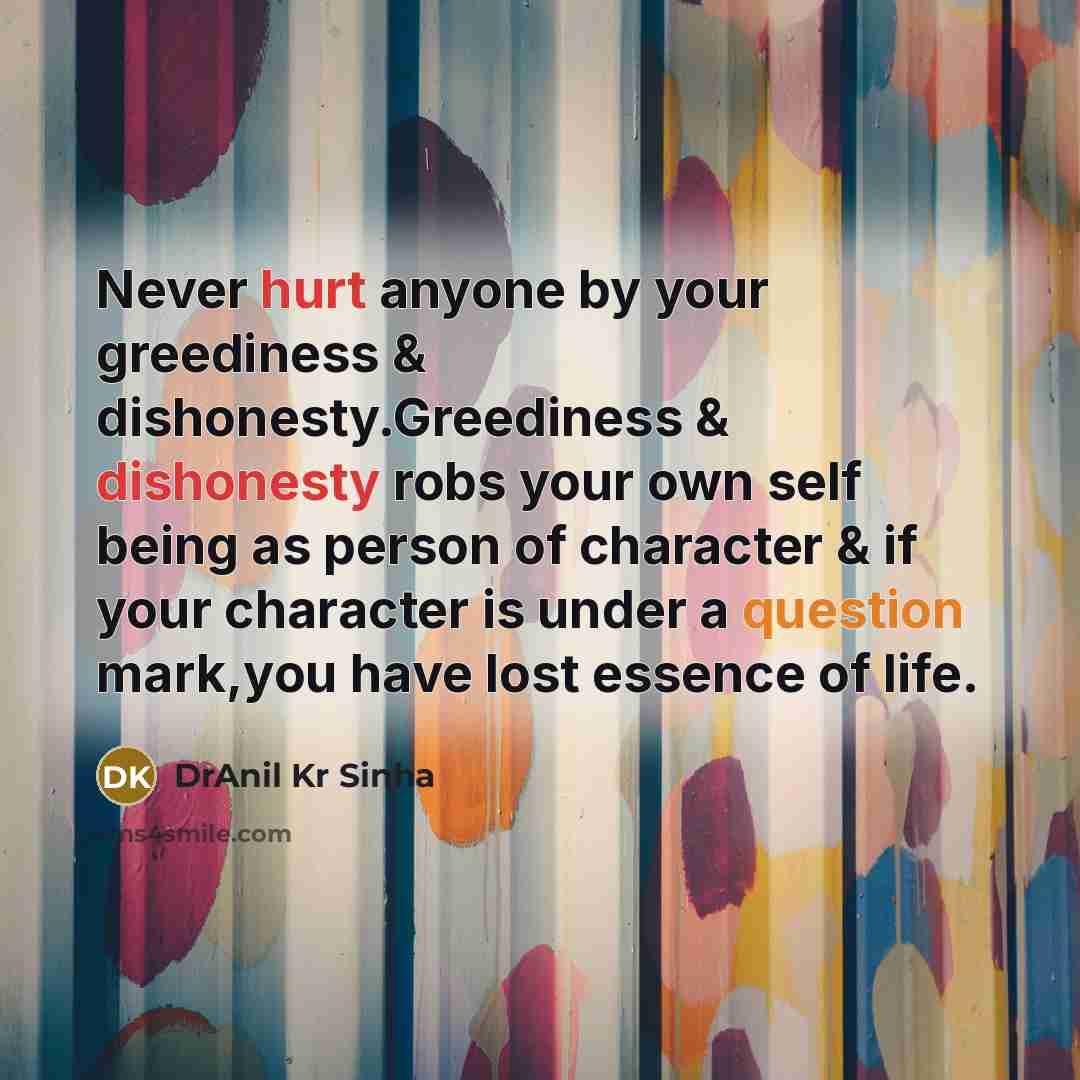 “Never hurt anyone by your greediness & dishonesty.Greediness & dishonesty robs your own self being as person of character & if your character is under a question mark,you have lost essence of life.” quote by DrAnil Kr Sinha