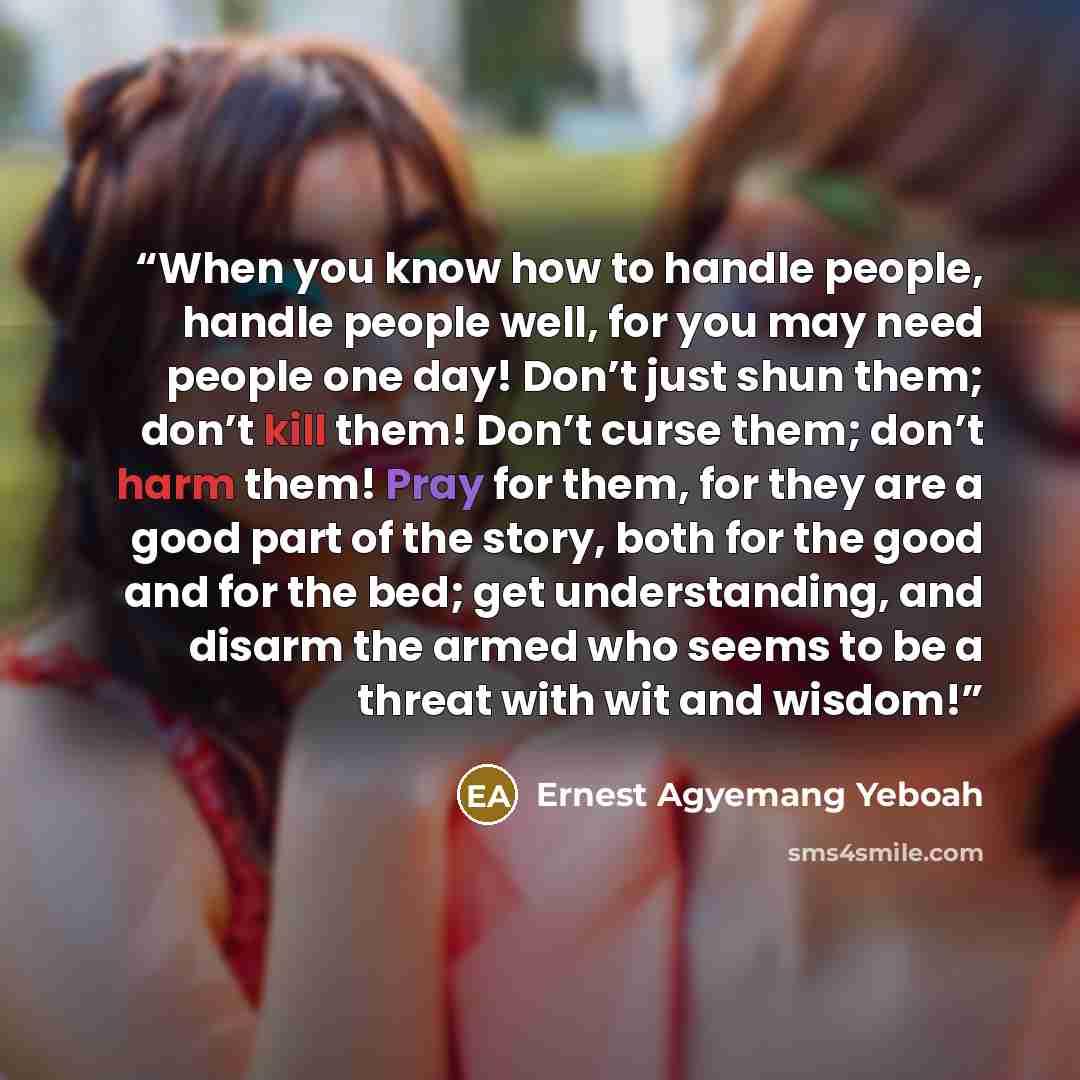 “When you know how to handle people, handle people well, for you may need people one day! Don’t just shun them; don’t kill them! Don’t curse them; don’t harm them! Pray for them, for they are a good part of the story, both for the good and for the bed; get understanding, and disarm the armed who…” quote by Ernest Agyemang Yeboah