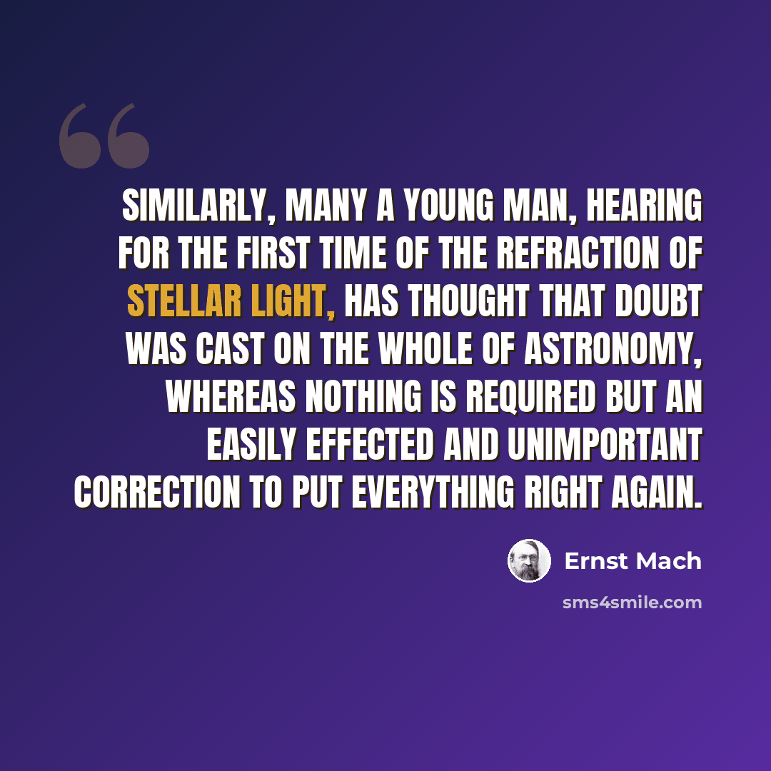 “Similarly, many a young man, hearing for the first time of the refraction of stellar light, has thought that doubt was cast on the whole of astronomy, whereas nothing is required but an easily effected and unimportant correction to put everything right again.” quote by Ernst Mach