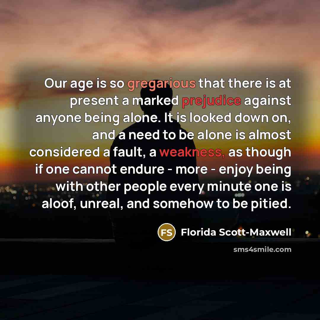 “Our age is so gregarious that there is at present a marked prejudice against anyone being alone. It is looked down on, and a need to be alone is almost considered a fault, a weakness, as though if one cannot endure - more - enjoy being with other people every minute one is aloof, unreal, and…” quote by Florida Scott-Maxwell