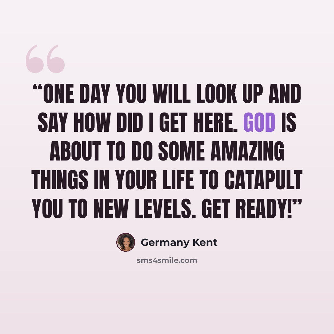 “One day you will look up and say how did I get here. God is about to do some amazing things in your life to catapult you to new levels. Get ready!” quote by Germany Kent