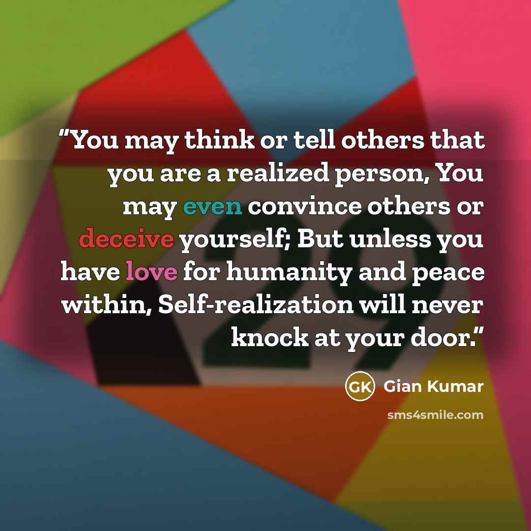 “You may think or tell others that you are a realized person, You may even convince others or deceive yourself; But unless you have love for humanity and peace within, Self-realization will never knock at your door.” quote by Gian Kumar