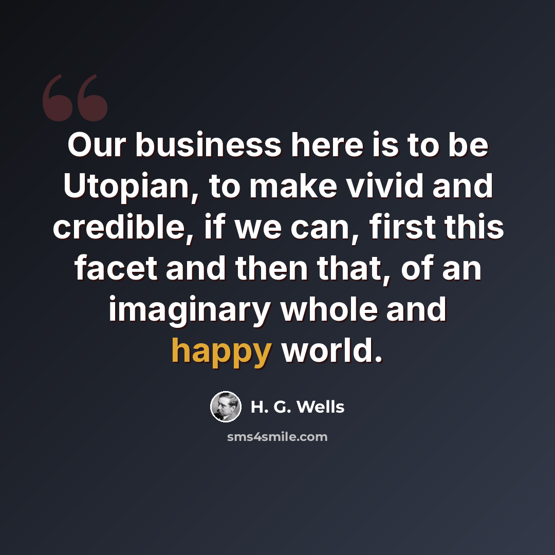 “Our business here is to be Utopian, to make vivid and credible, if we can, first this facet and then that, of an imaginary whole and happy world.” quote by H. G. Wells
