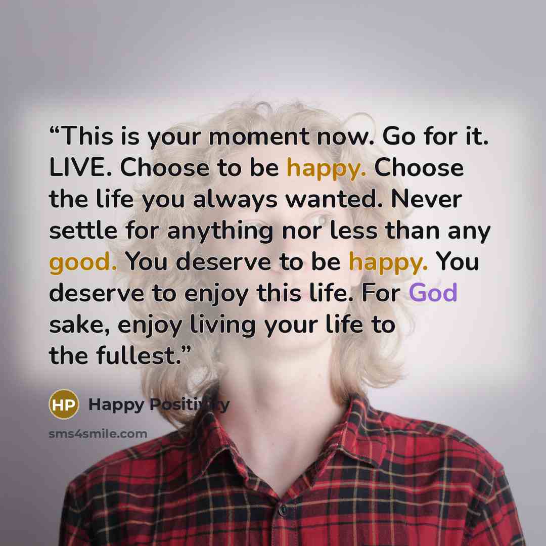 “This is your moment now. Go for it. LIVE. Choose to be happy. Choose the life you always wanted. Never settle for anything nor less than any good. You deserve to be happy. You deserve to enjoy this life. For God sake, enjoy living your life to the fullest.” quote by Happy Positivity