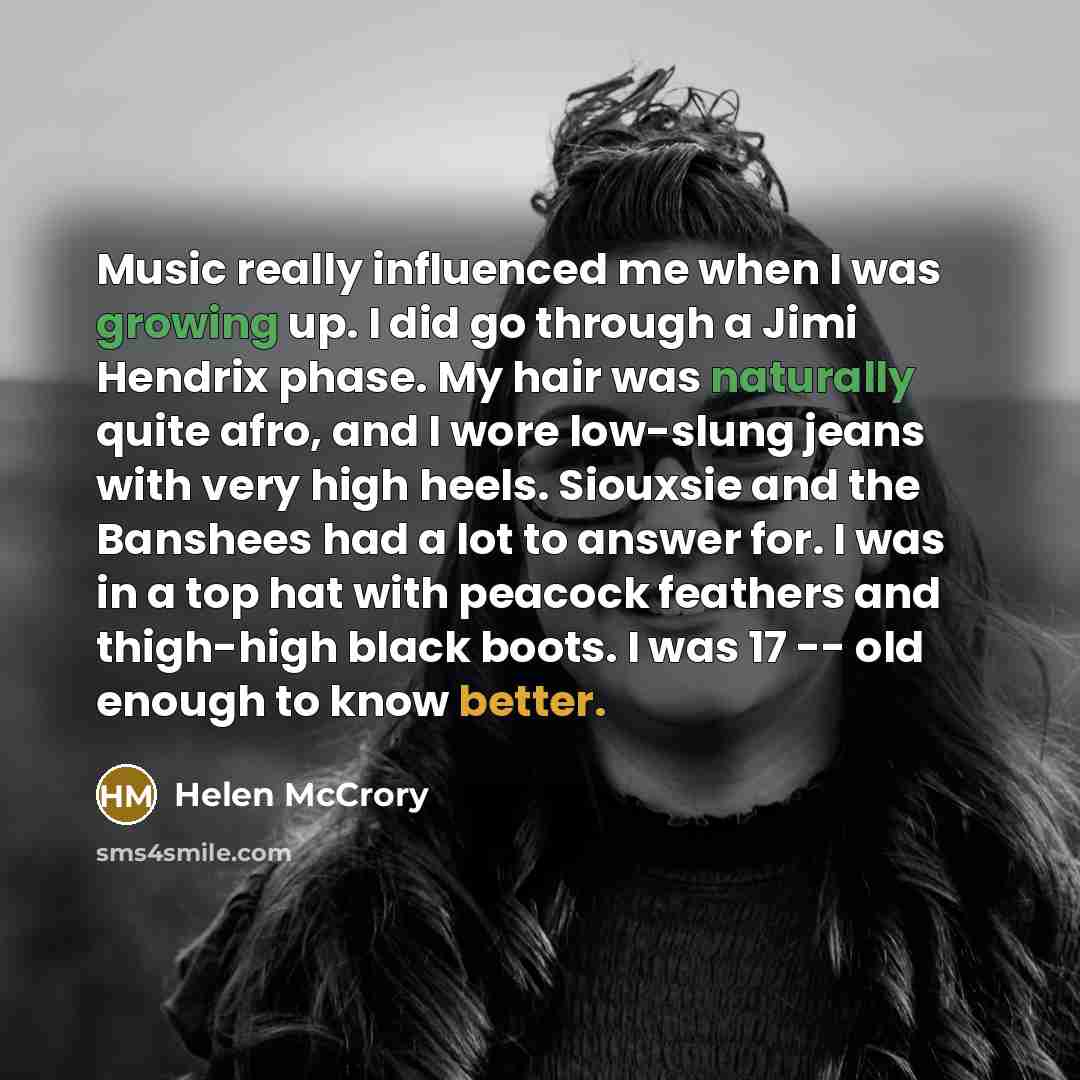 “Music really influenced me when I was growing up. I did go through a Jimi Hendrix phase. My hair was naturally quite afro, and I wore low-slung jeans with very high heels. Siouxsie and the Banshees had a lot to answer for. I was in a top hat with peacock feathers and thigh-high black boots. I was…” quote by Helen McCrory
