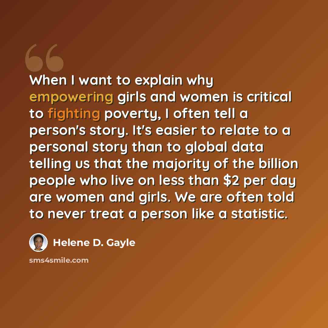 “When I want to explain why empowering girls and women is critical to fighting poverty, I often tell a person's story. It's easier to relate to a personal story than to global data telling us that the majority of the billion people who live on less than $2 per day are women and girls. We are often…” quote by Helene D. Gayle
