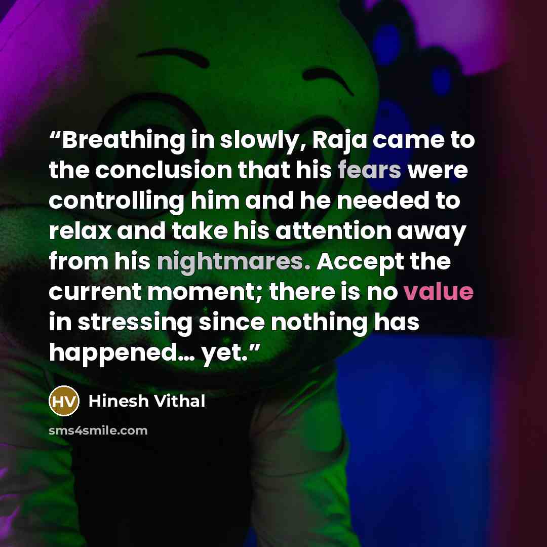 “Breathing in slowly, Raja came to the conclusion that his fears were controlling him and he needed to relax and take his attention away from his nightmares. Accept the current moment; there is no value in stressing since nothing has happened… yet.” quote by Hinesh Vithal