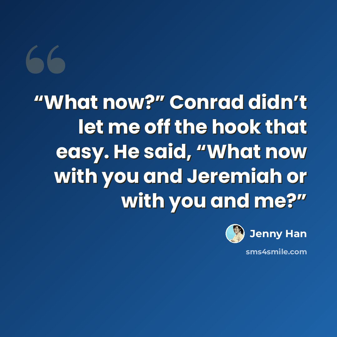 “What now?” Conrad didn’t let me off the hook that easy. He said, “What now with you and Jeremiah or with you and me?” quote by Jenny Han