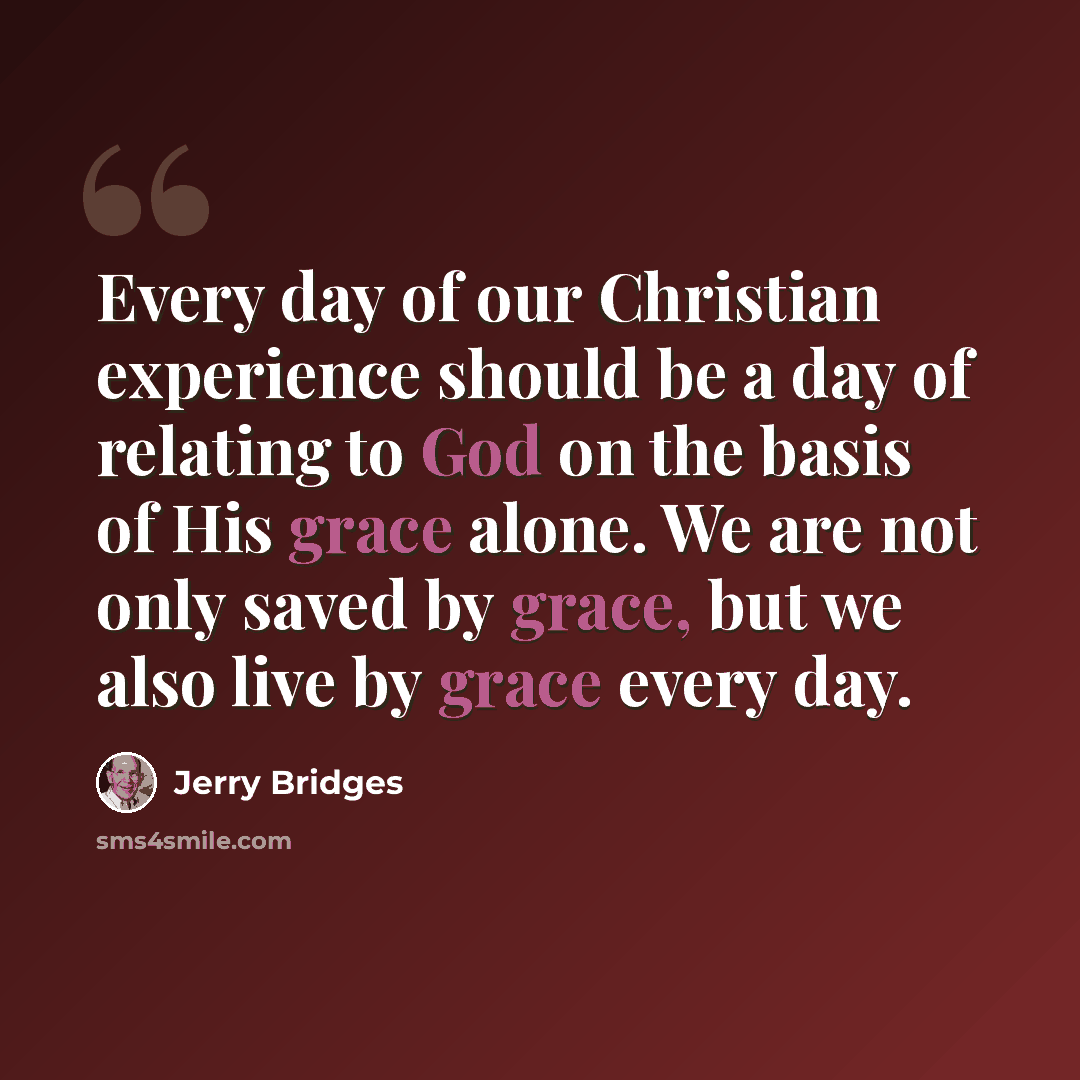 “Every day of our Christian experience should be a day of relating to God on the basis of His grace alone. We are not only saved by grace, but we also live by grace every day.” quote by Jerry Bridges