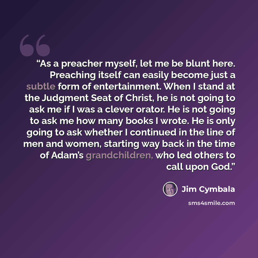 “As a preacher myself, let me be blunt here. Preaching itself can easily become just a subtle form of entertainment. When I stand at the Judgment Seat of Christ, he is not going to ask me if I was a clever orator. He is not going to ask me how many books I wrote. He is only going to ask whether I…” quote by Jim Cymbala