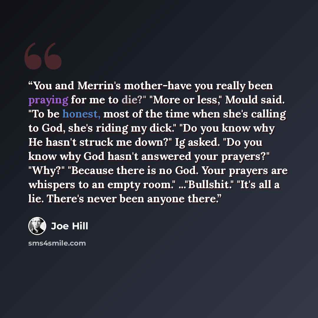 “You and Merrin's mother-have you really been praying for me to die?" "More or less," Mould said. "To be honest, most of the time when she's calling to God, she's riding my dick." "Do you know why He hasn't struck me down?" Ig asked. "Do you know why God hasn't answered your prayers?" "Why?"…” quote by Joe Hill