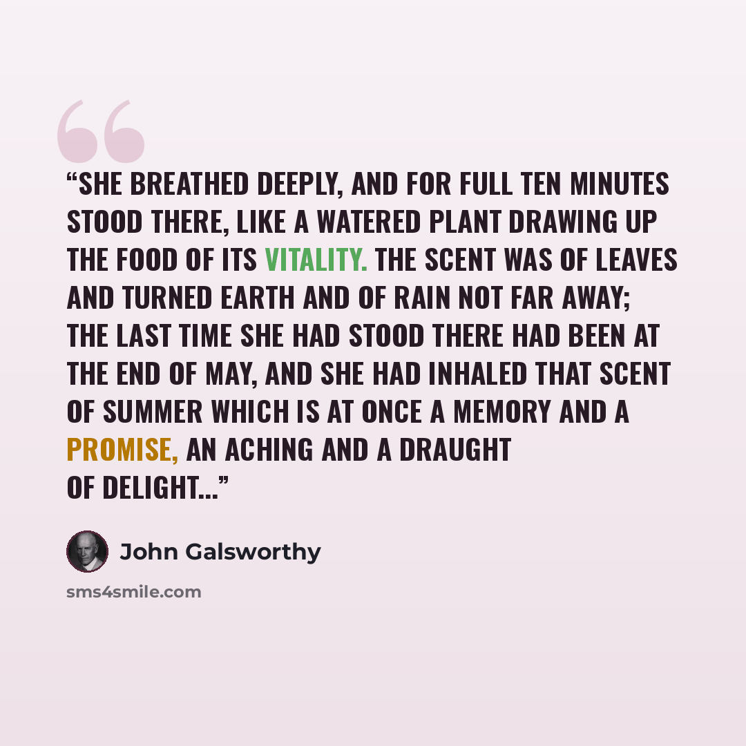 “She breathed deeply, and for full ten minutes stood there, like a watered plant drawing up the food of its vitality. The scent was of leaves and turned earth and of rain not far away; the last time she had stood there had been at the end of May, and she had inhaled that scent of summer which is at…” quote by John Galsworthy