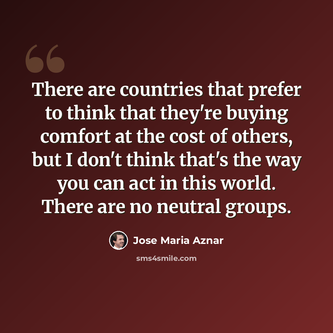 “There are countries that prefer to think that they're buying comfort at the cost of others, but I don't think that's the way you can act in this world. There are no neutral groups.” quote by Jose Maria Aznar