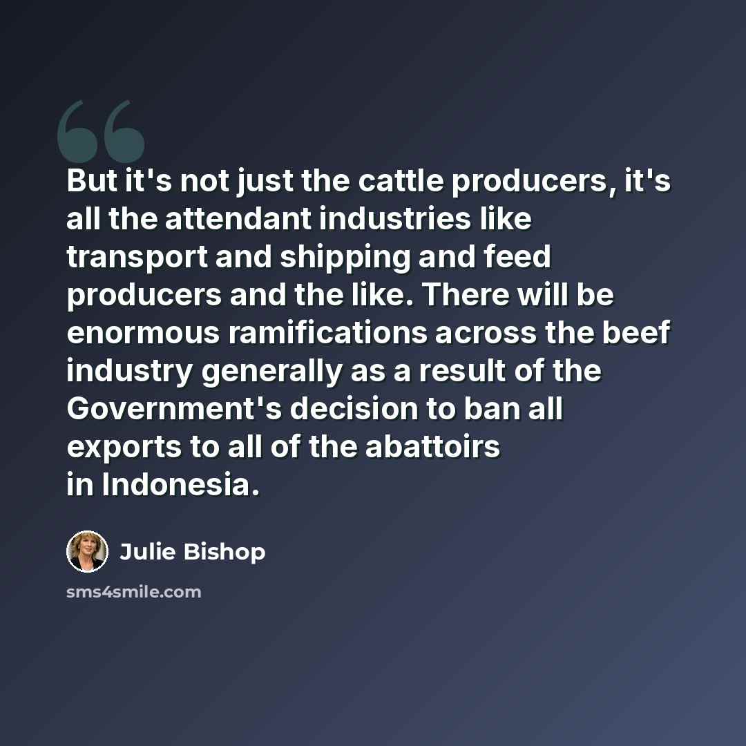 “But it's not just the cattle producers, it's all the attendant industries like transport and shipping and feed producers and the like. There will be enormous ramifications across the beef industry generally as a result of the Government's decision to ban all exports to all of the abattoirs in…” quote by Julie Bishop