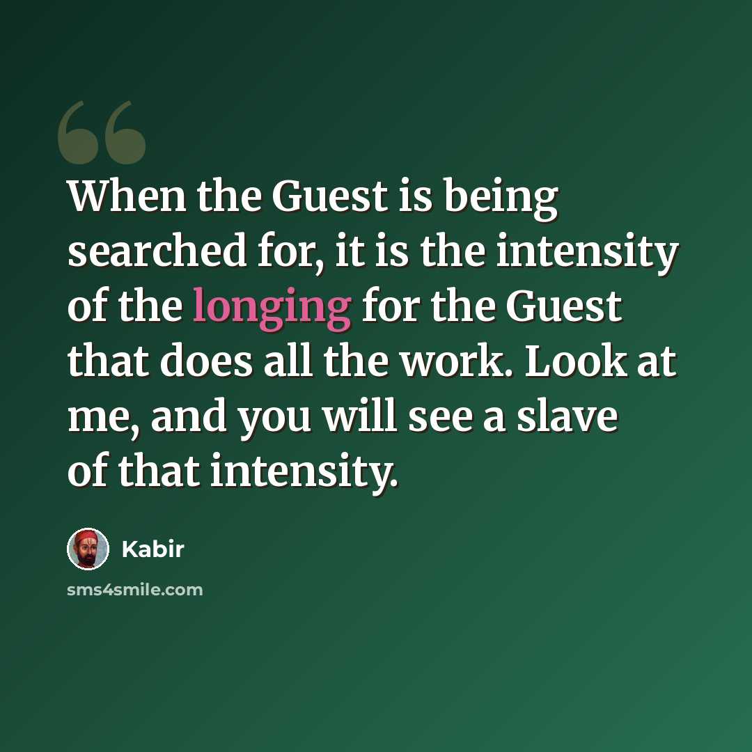 “When the Guest is being searched for, it is the intensity of the longing for the Guest that does all the work. Look at me, and you will see a slave of that intensity.” quote by Kabir