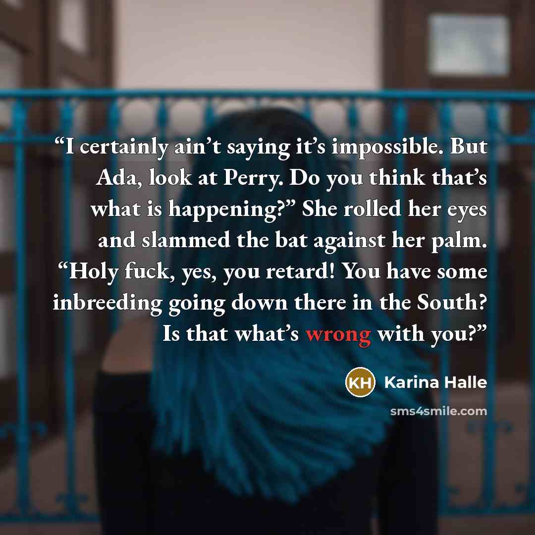 “I certainly ain’t saying it’s impossible. But Ada, look at Perry. Do you think that’s what is happening?” She rolled her eyes and slammed the bat against her palm. “Holy fuck, yes, you retard! You have some inbreeding going down there in the South? Is that what’s wrong with you?” quote by Karina Halle