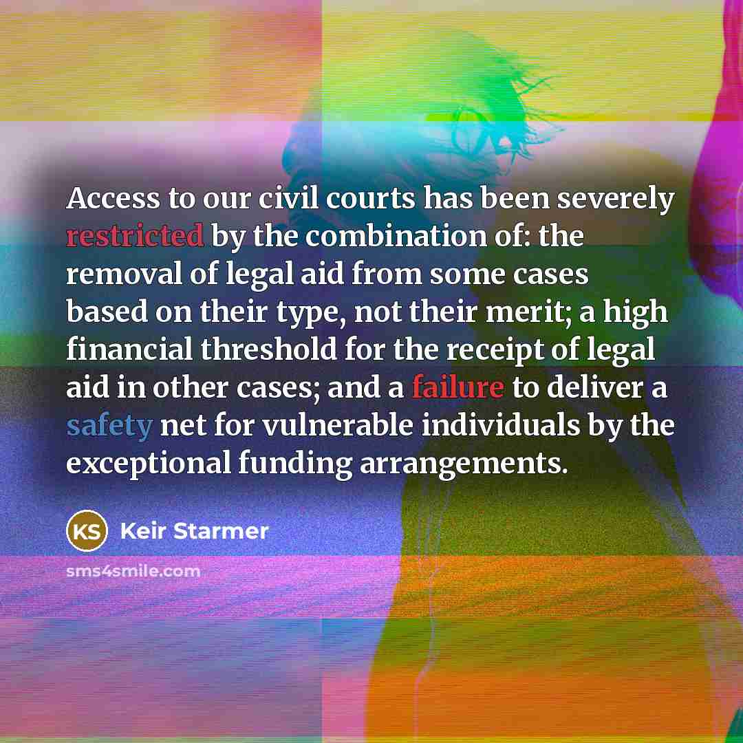 “Access to our civil courts has been severely restricted by the combination of: the removal of legal aid from some cases based on their type, not their merit; a high financial threshold for the receipt of legal aid in other cases; and a failure to deliver a safety net for vulnerable individuals by…” quote by Keir Starmer