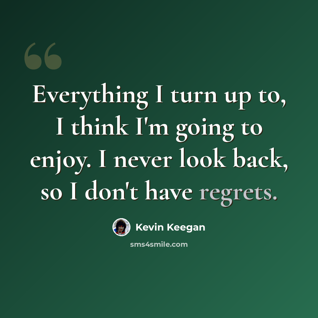 “Everything I turn up to, I think I'm going to enjoy. I never look back, so I don't have regrets.” quote by Kevin Keegan