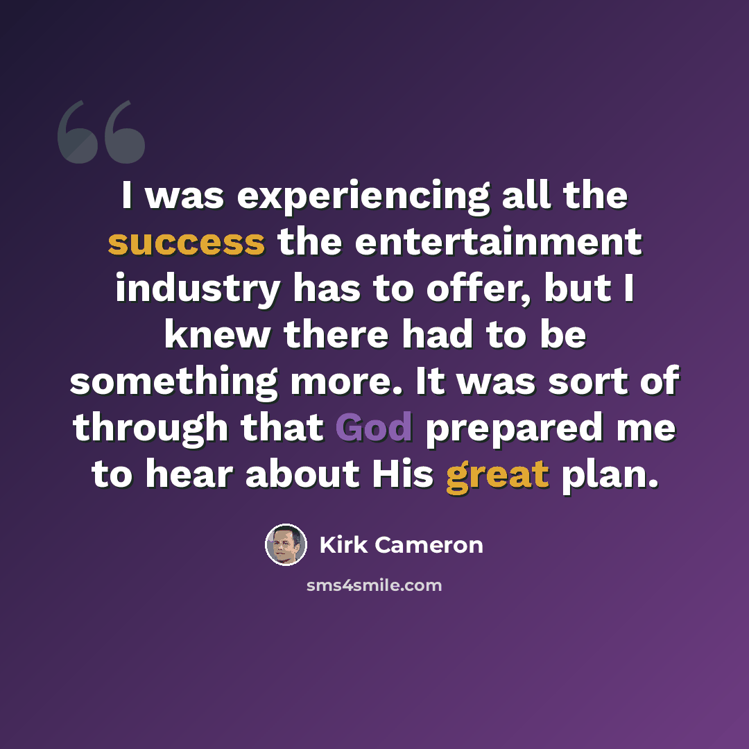 “I was experiencing all the success the entertainment industry has to offer, but I knew there had to be something more. It was sort of through that God prepared me to hear about His great plan.” quote by Kirk Cameron