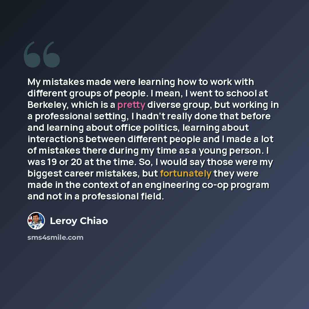 “My mistakes made were learning how to work with different groups of people. I mean, I went to school at Berkeley, which is a pretty diverse group, but working in a professional setting, I hadn't really done that before and learning about office politics, learning about interactions between…” quote by Leroy Chiao