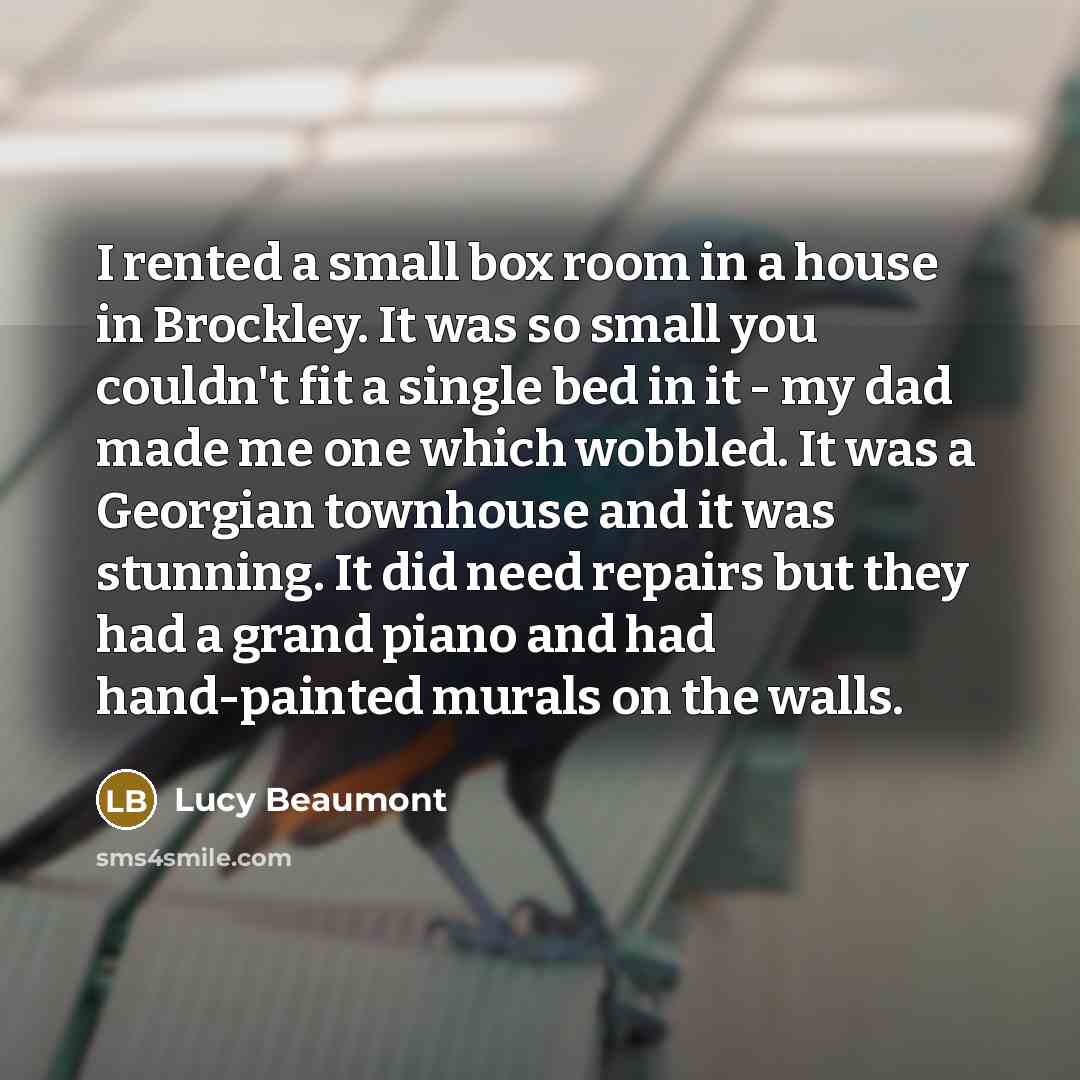 “I rented a small box room in a house in Brockley. It was so small you couldn't fit a single bed in it - my dad made me one which wobbled. It was a Georgian townhouse and it was stunning. It did need repairs but they had a grand piano and had hand-painted murals on the walls.” quote by Lucy Beaumont