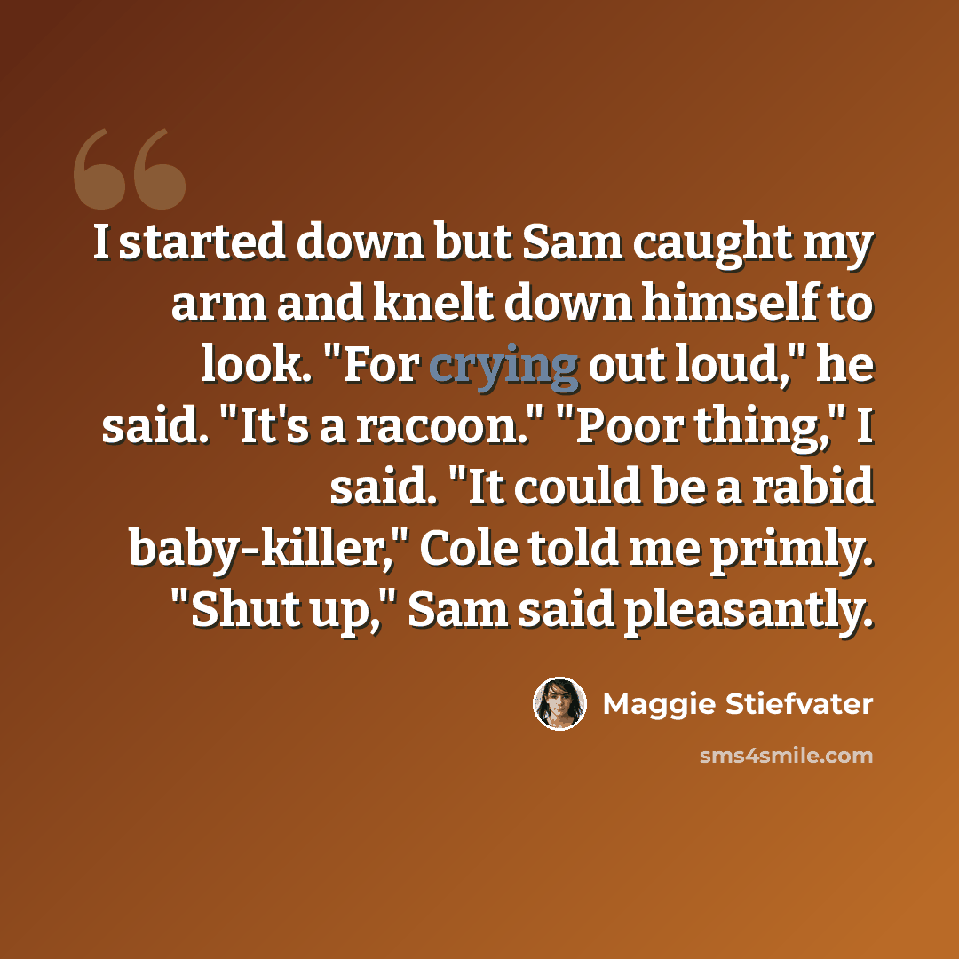 “I started down but Sam caught my arm and knelt down himself to look. "For crying out loud," he said. "It's a racoon." "Poor thing," I said. "It could be a rabid baby-killer," Cole told me primly. "Shut up," Sam said pleasantly.” quote by Maggie Stiefvater