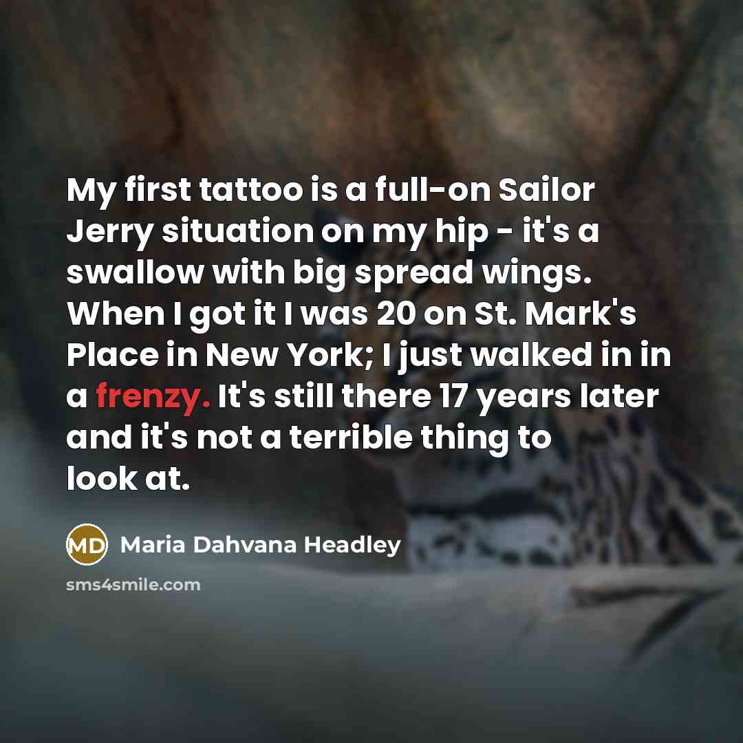 “My first tattoo is a full-on Sailor Jerry situation on my hip - it's a swallow with big spread wings. When I got it I was 20 on St. Mark's Place in New York; I just walked in in a frenzy. It's still there 17 years later and it's not a terrible thing to look at.” quote by Maria Dahvana Headley