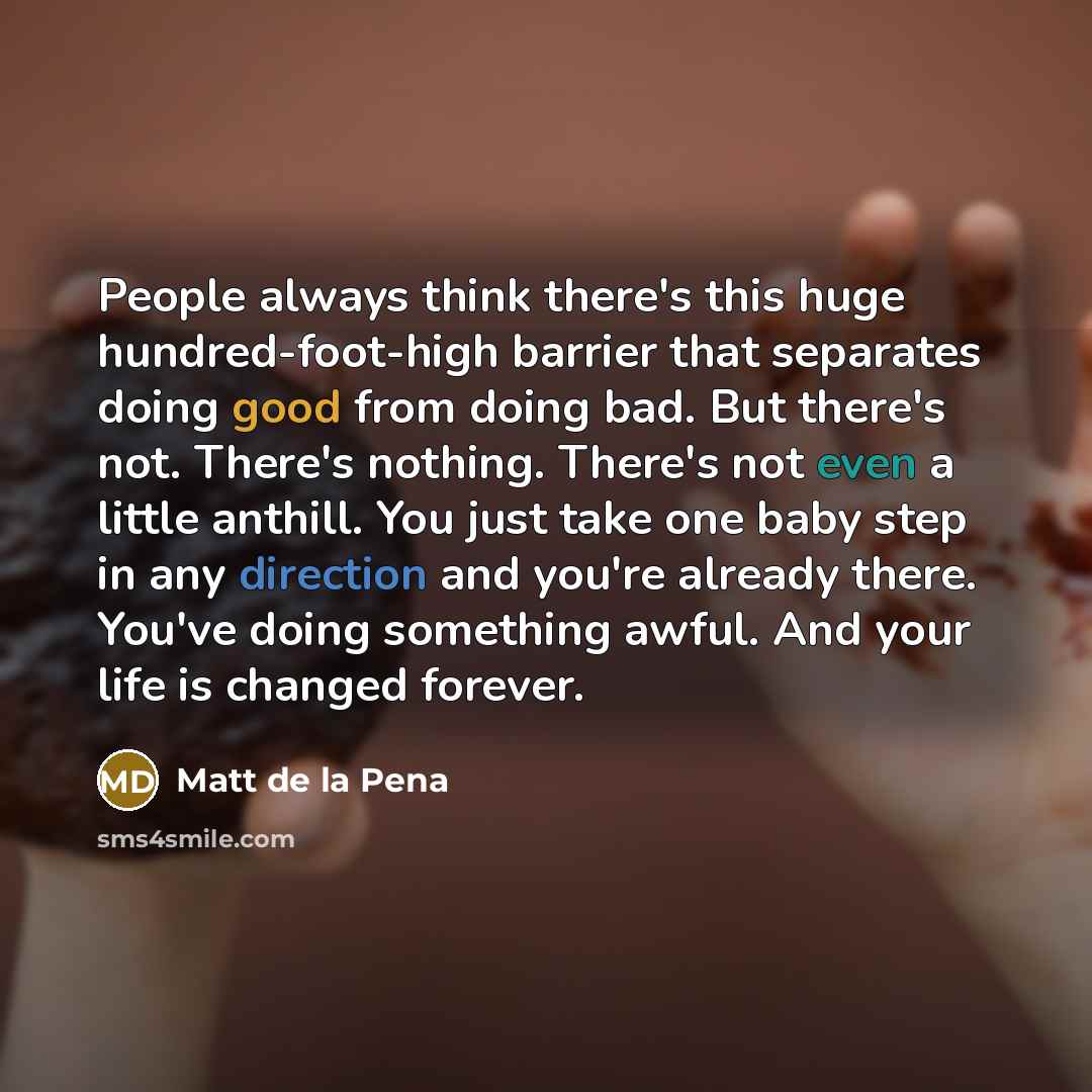 “People always think there's this huge hundred-foot-high barrier that separates doing good from doing bad. But there's not. There's nothing. There's not even a little anthill. You just take one baby step in any direction and you're already there. You've doing something awful. And your life is…” quote by Matt de la Pena