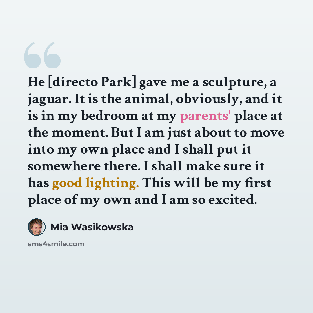 “He [directo Park] gave me a sculpture, a jaguar. It is the animal, obviously, and it is in my bedroom at my parents' place at the moment. But I am just about to move into my own place and I shall put it somewhere there. I shall make sure it has good lighting. This will be my first place of my own…” quote by Mia Wasikowska