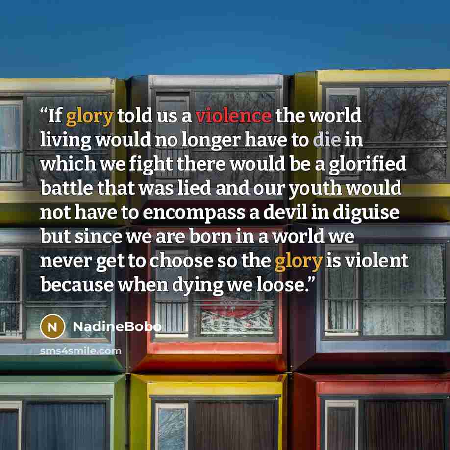 “If glory told us a violence the world living would no longer have to die in which we fight there would be a glorified battle that was lied and our youth would not have to encompass a devil in diguise but since we are born in a world we never get to choose so the glory is violent because when dying…” quote by NadineBobo