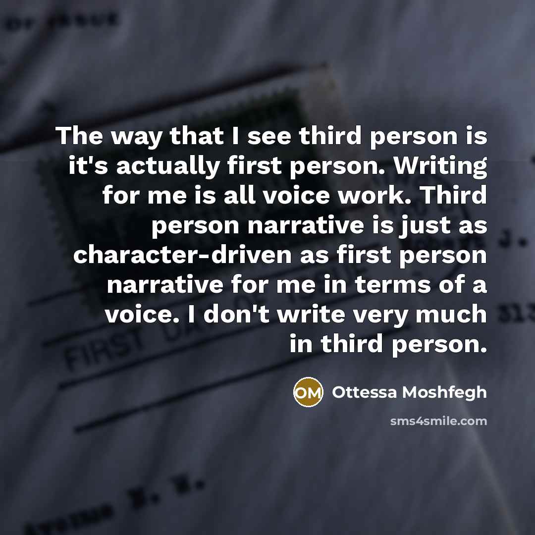 “The way that I see third person is it's actually first person. Writing for me is all voice work. Third person narrative is just as character-driven as first person narrative for me in terms of a voice. I don't write very much in third person.” quote by Ottessa Moshfegh