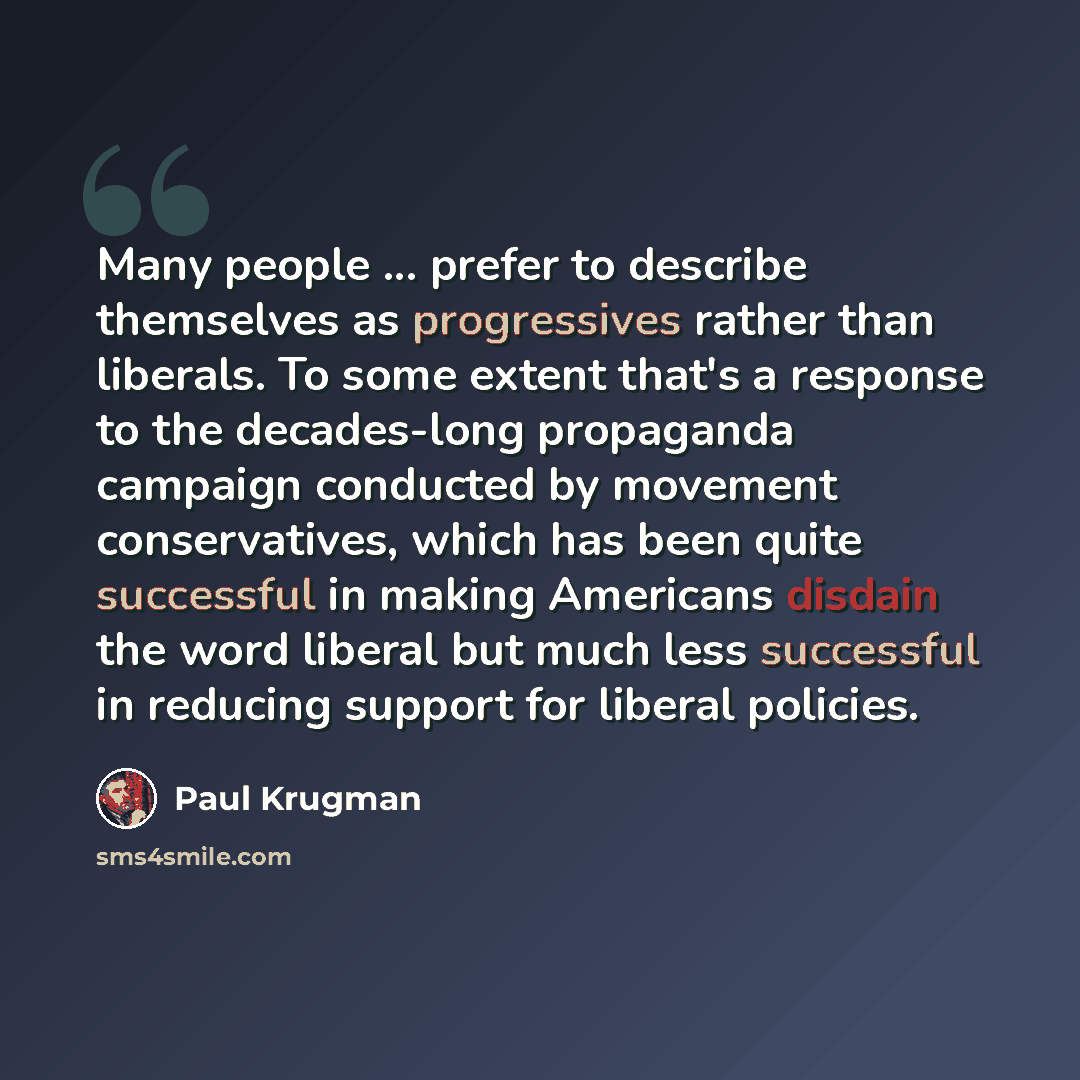 “Many people ... prefer to describe themselves as progressives rather than liberals. To some extent that's a response to the decades-long propaganda campaign conducted by movement conservatives, which has been quite successful in making Americans disdain the word liberal but much less successful in…” quote by Paul Krugman