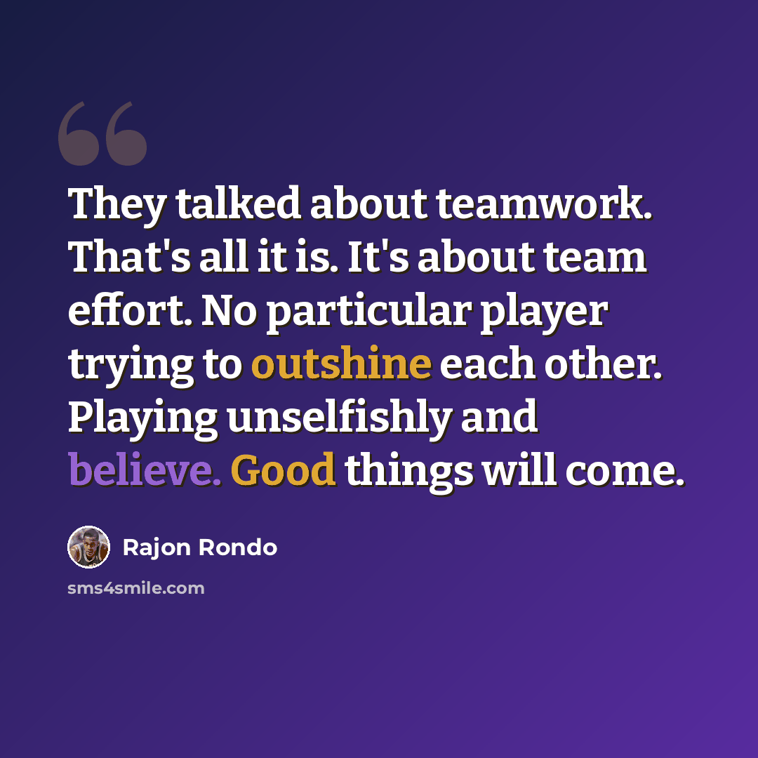 “They talked about teamwork. That's all it is. It's about team effort. No particular player trying to outshine each other. Playing unselfishly and believe. Good things will come.” quote by Rajon Rondo