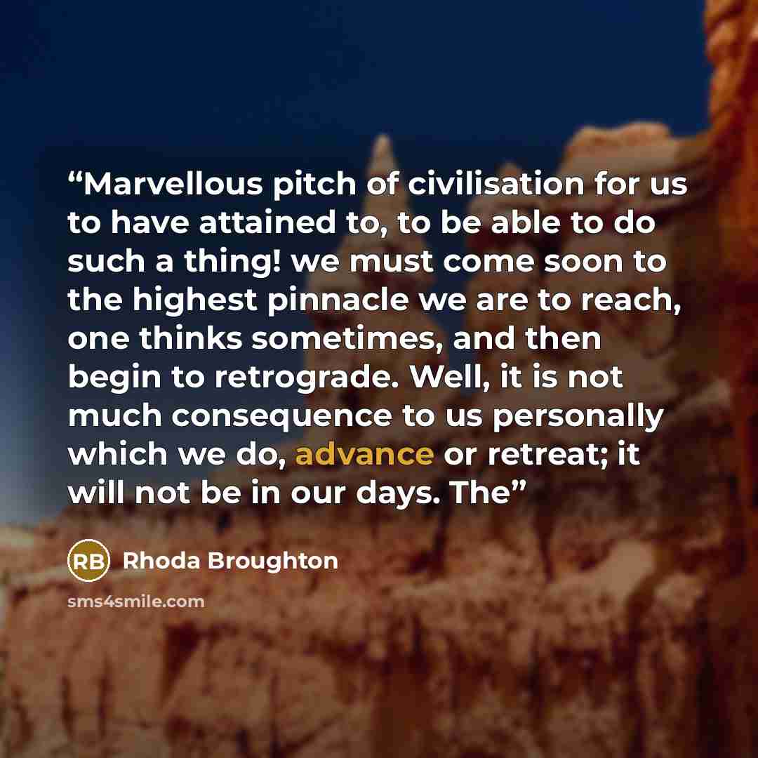 “Marvellous pitch of civilisation for us to have attained to, to be able to do such a thing! we must come soon to the highest pinnacle we are to reach, one thinks sometimes, and then begin to retrograde. Well, it is not much consequence to us personally which we do, advance or retreat; it will not…” quote by Rhoda Broughton