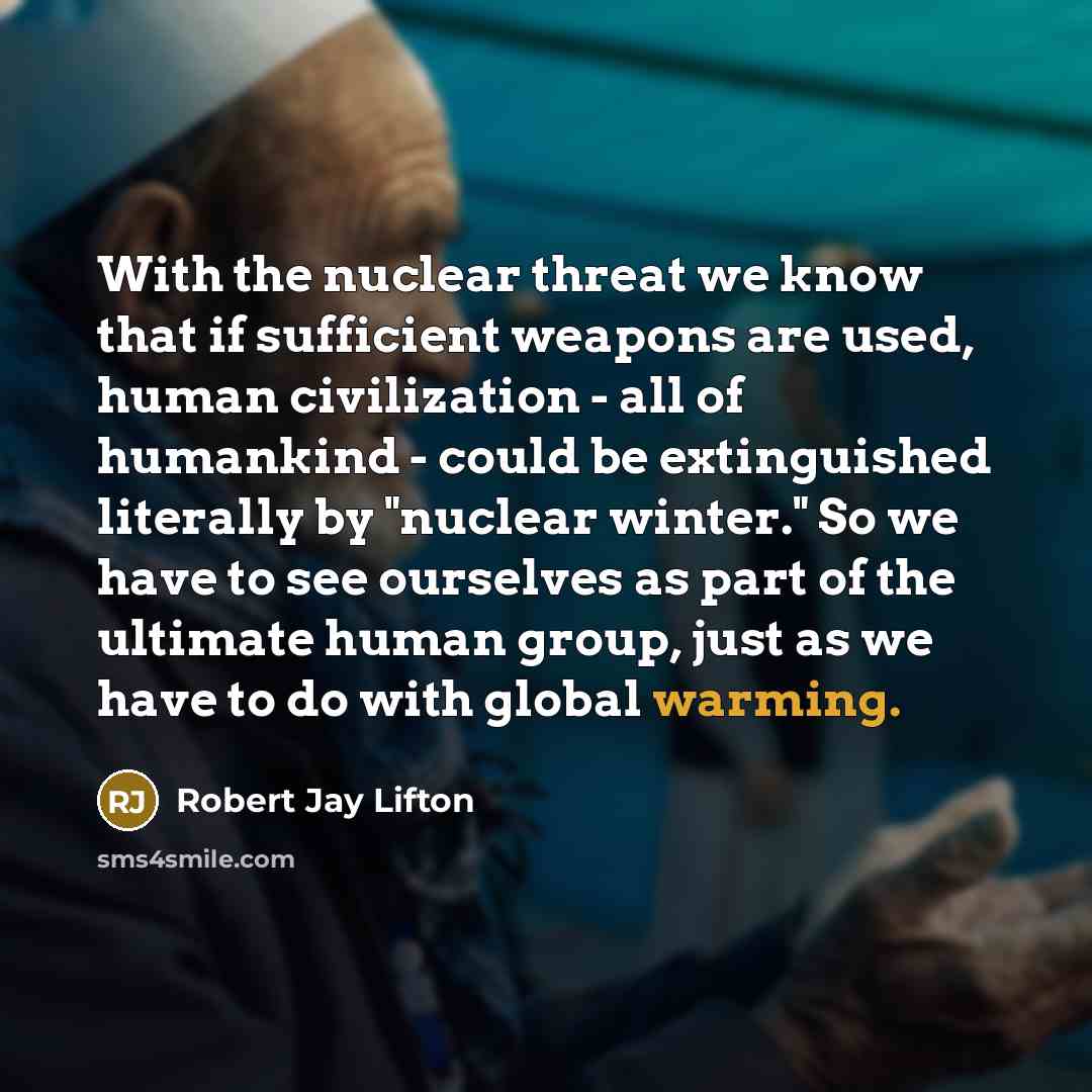“With the nuclear threat we know that if sufficient weapons are used, human civilization - all of humankind - could be extinguished literally by "nuclear winter." So we have to see ourselves as part of the ultimate human group, just as we have to do with global warming.” quote by Robert Jay Lifton