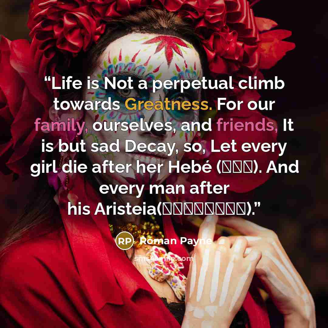 “Life is Not a perpetual climb towards Greatness. For our family, ourselves, and friends, It is but sad Decay, so, Let every girl die after her Hebé (Ἥβη). And every man after his Aristeia(ἀριστεία).” quote by Roman Payne