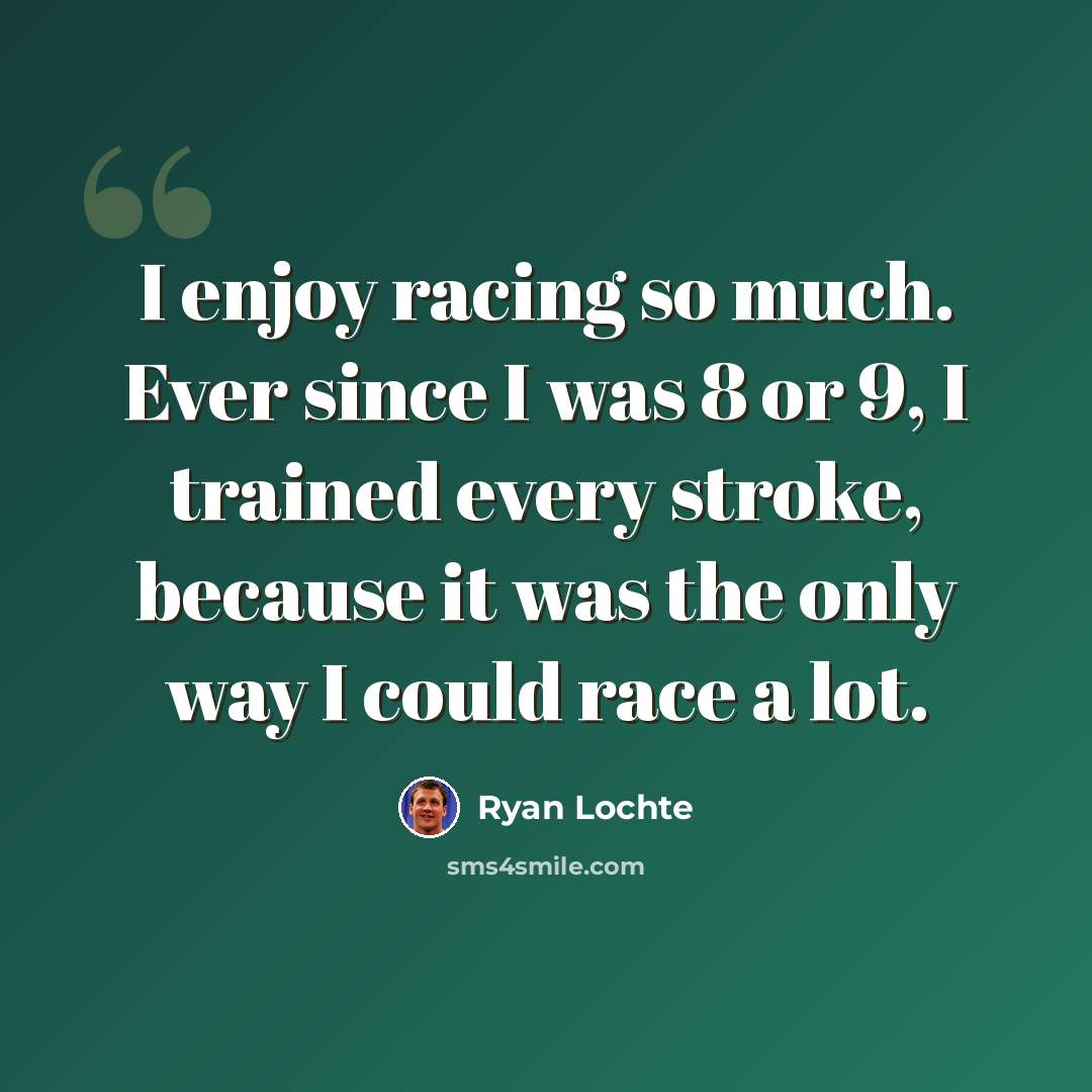 “I enjoy racing so much. Ever since I was 8 or 9, I trained every stroke, because it was the only way I could race a lot.” quote by Ryan Lochte