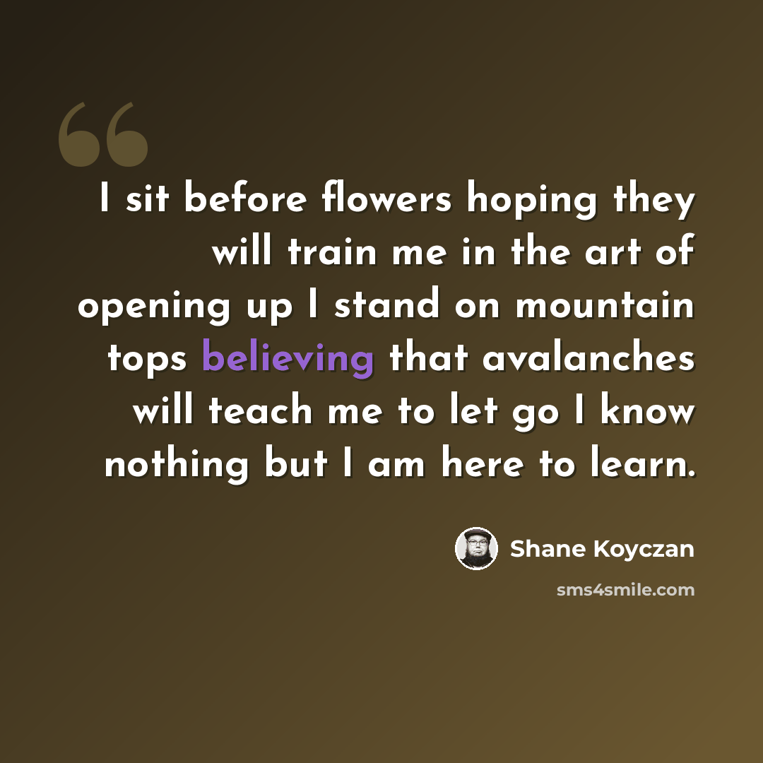 “I sit before flowers hoping they will train me in the art of opening up I stand on mountain tops believing that avalanches will teach me to let go I know nothing but I am here to learn.” quote by Shane Koyczan