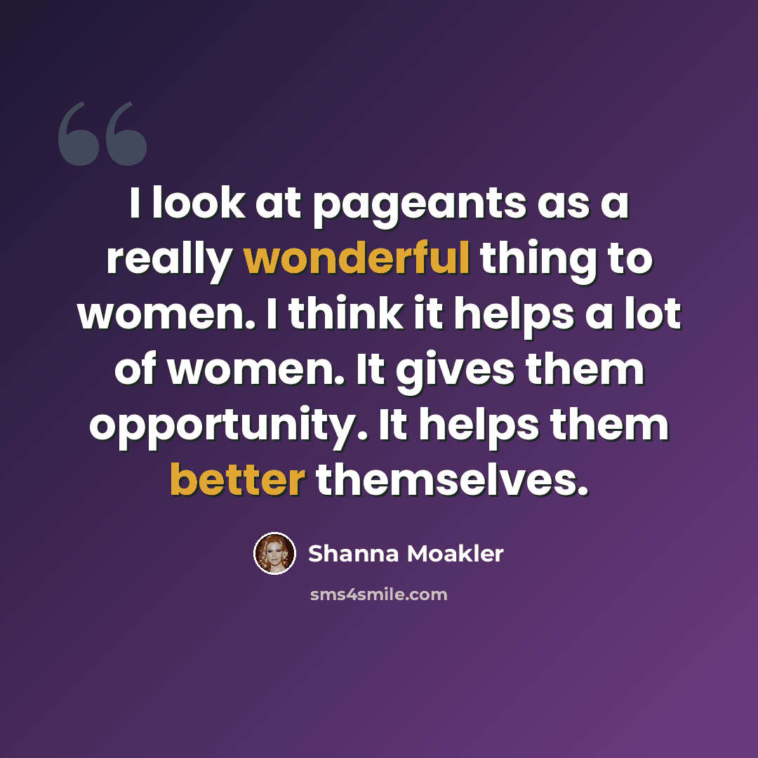 “I look at pageants as a really wonderful thing to women. I think it helps a lot of women. It gives them opportunity. It helps them better themselves.” quote by Shanna Moakler