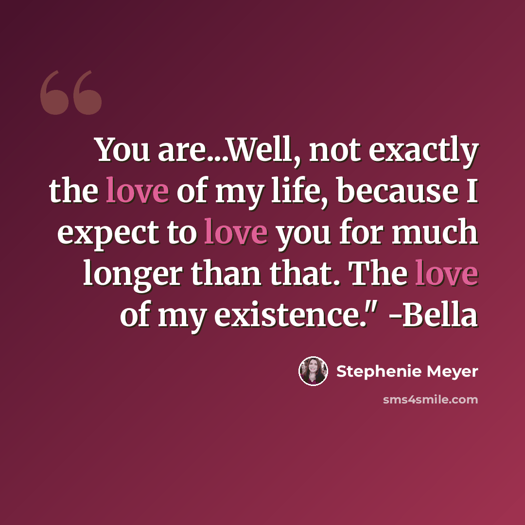 “You are...Well, not exactly the love of my life, because I expect to love you for much longer than that. The love of my existence." -Bella” quote by Stephenie Meyer