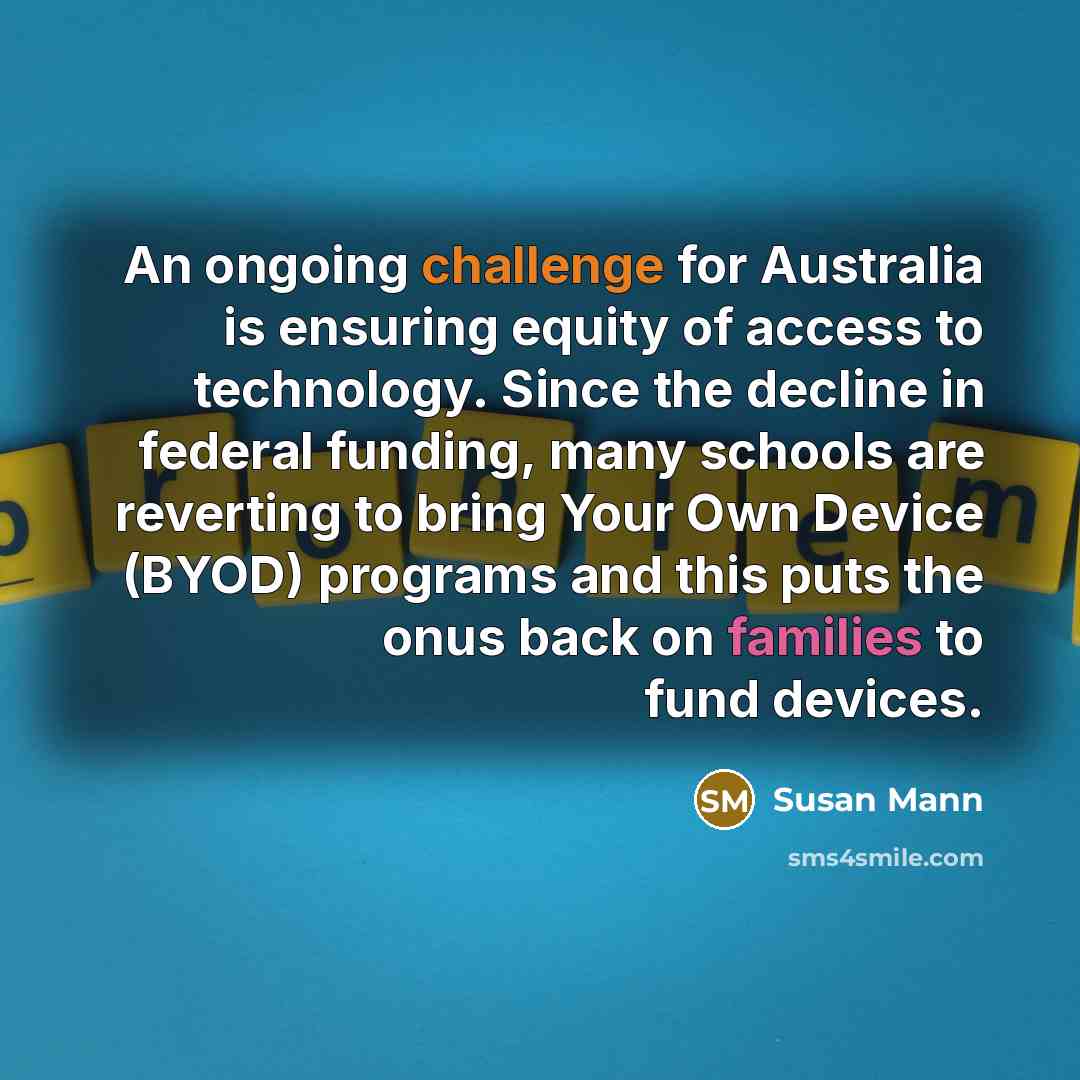 “An ongoing challenge for Australia is ensuring equity of access to technology. Since the decline in federal funding, many schools are reverting to bring Your Own Device (BYOD) programs and this puts the onus back on families to fund devices.” quote by Susan Mann