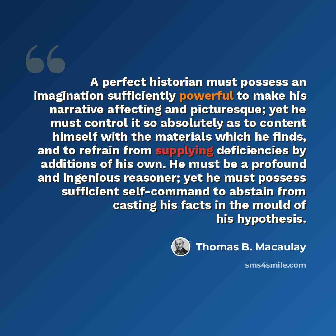 “A perfect historian must possess an imagination sufficiently powerful to make his narrative affecting and picturesque; yet he must control it so absolutely as to content himself with the materials which he finds, and to refrain from supplying deficiencies by additions of his own. He must be a…” quote by Thomas B. Macaulay